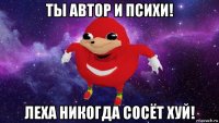 ты автор и психи! леха никогда сосёт хуй!