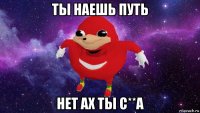 ты наешь путь нет ах ты с**а