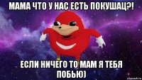 мама что у нас есть покушац?! если ничего то мам я тебя побью)