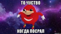 то чуство когда посрал