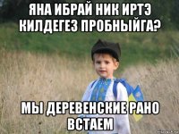 яна ибрай ник иртэ килдегез пробныйга? мы деревенские рано встаем