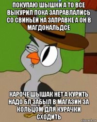 покупаю шышки а то все выкурил пока заправлались со свиньёй на заправке а он в магдональдсе кароче шышак нет а курить надо бл забыл в магазин за кольцом для курачки сходить