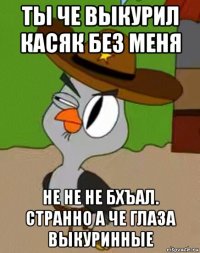 ты че выкурил касяк без меня не не не бхъал. странно а че глаза выкуринные