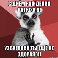 с днём рождения катюха !!! узбагойся ты ещё не здорая )))