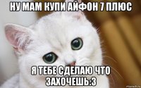 ну мам купи айфон 7 плюс я тебе сделаю что захочешь:3