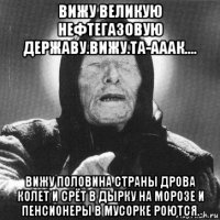 вижу великую нефтегазовую державу.вижу.та-ааак.... вижу половина страны дрова колет и срёт в дырку на морозе и пенсионеры в мусорке роются.