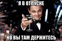 я в отпуске но вы там держитесь