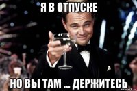 я в отпуске но вы там ... держитесь