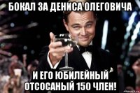 бокал за дениса олеговича и его юбилейный отсосаный 150 член!