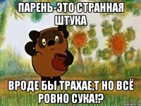 парень-это странная штука вроде бы трахае,т но всё ровно сука!?