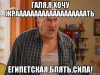 галя,я хочу жрааааааааааааааааааать египетская,блять,сила!