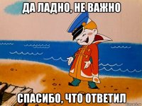 да ладно, не важно спасибо, что ответил