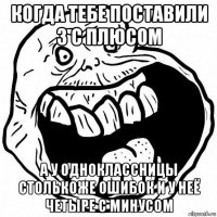 когда тебе поставили 3 с плюсом а у одноклассницы столькоже ошибок и у неё четыре с минусом