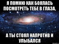 я помню как боялась посмотреть тебе в глаза, а ты стоял напротив и улыбался