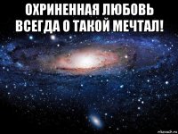 охриненная любовь всегда о такой мечтал! 