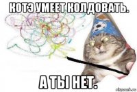 котэ умеет колдовать. а ты нет.