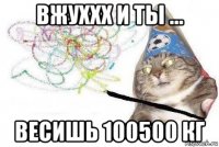 вжуххх и ты ... весишь 100500 кг