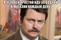 я человек простой иду за водкой в магазин каждый день 