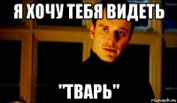 я хочу тебя видеть "тварь"