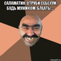 саламатин, отруби себе)(уй, будь мужиком, блеать!.... 