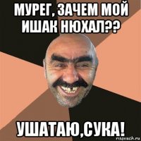 мурег, зачем мой ишак нюхал?? ушатаю,сука!