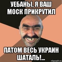 уебаны, я ваш моск прикрутил патом весь украин шаталь!...