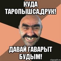 куда таропышса,друк! давай гаварыт будым!