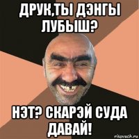 друк,ты дэнгы лубыш? нэт? скарэй суда давай!