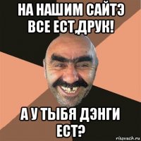 на нашим сайтэ все ест,друк! а у тыбя дэнги ест?