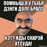 помныш,я у тыбя дэнги долг брал? нэт? иды скарэй атсуда!