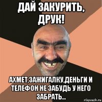 дай закурить, друк! ахмет,зажигалку,деньги и телефон не забудь у него забрать...