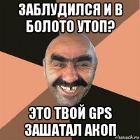 заблудился и в болото утоп? это твой gps зашатал акоп