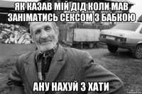 як казав мій дід коли мав заніматись сексом з бабкою ану нахуй з хати