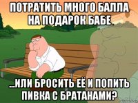 потратить много балла на подарок бабе ...или бросить её и попить пивка с братанами?