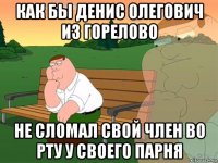 как бы денис олегович из горелово не сломал свой член во рту у своего парня