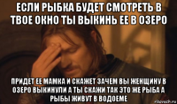 если рыбка будет смотреть в твое окно ты выкинь ее в озеро придет ее мамка и скажет зачем вы женщину в озеро выкинули а ты скажи так это же рыба а рыбы живут в водоеме