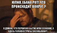 юлия, ебана рот! что происходит вокруг ? я думаю, что первично бытие или сознание, а здесь голову в трусы засовывают....