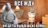 всё жду когда ты выйдешь из ванны