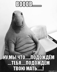 вооов........ ну,мы что....,,подождём ....тебя.....подождём твою мать.....,!