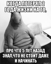 когда потерял 2 года жизни на то, про что 5 лет назад знал,что не стоит даже и начинать