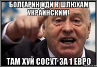 болгарин,иди к шлюхам украинским! там хуй сосут за 1 евро