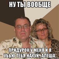 ну ты вообще придурок у меня и я убью тебя нахуй , алёша