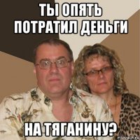 ты опять потратил деньги на тяганину?