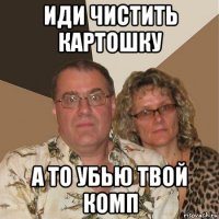 иди чистить картошку а то убью твой комп