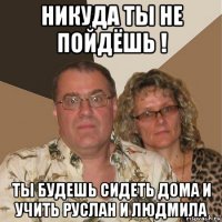 никуда ты не пойдёшь ! ты будешь сидеть дома и учить руслан и людмила