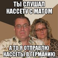 ты слушал кассету с матом а то я отправлю кассеты в германию