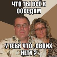 что ты всё к соседям у тебя что , своих нету ?