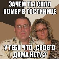 зачем ты снял номер в гостинице у тебя что , своего дома нету ?