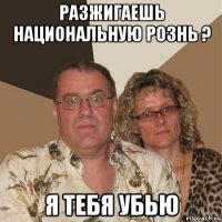 разжигаешь национальную рознь ? я тебя убью