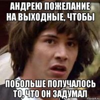 андрею пожелание на выходные, чтобы побольше получалось то, что он задумал